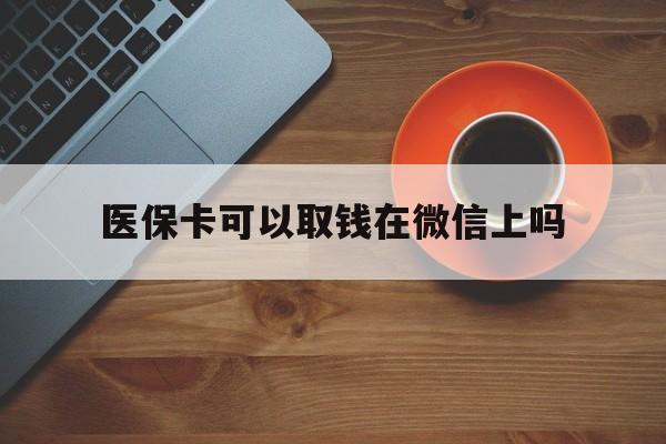 乐清最新医保卡可以取钱在微信上吗方法分析(最方便真实的乐清医保卡可以取钱在微信上吗怎么取方法)